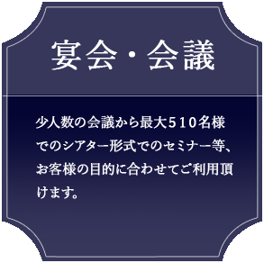 宴会・会議 少人数の会議から最大510名様でのシアター形式でのセミナー等、お客様の目的に合わせてご利用頂けます。