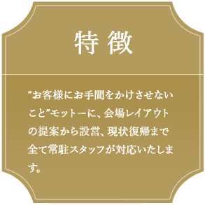 特徴 “お客様にお手間をかけさせないこと”をモットーに、会場レイアウトの提案から、設営、現状復帰まで全て常駐スタッフが対応いたします。