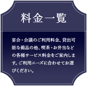 料金一覧 宴会・会議のご利用料金、貸出可能な備品の他、喫茶・お弁当などの各種サービス料金をご案内します。ご利用ニーズに合わせてお選びください。