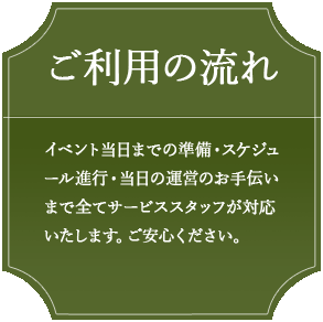 ご利用の流れ　イベント当日までの準備・スケジュール進行・当日の運営のお手伝いまで全てサービススタッフが対応いたします。ご安心ください。